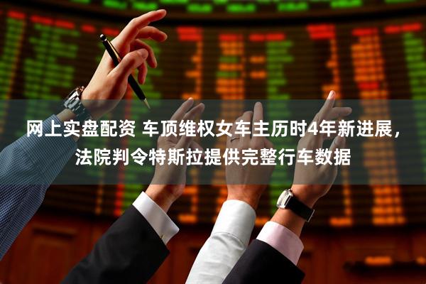 网上实盘配资 车顶维权女车主历时4年新进展，法院判令特斯拉提供完整行车数据