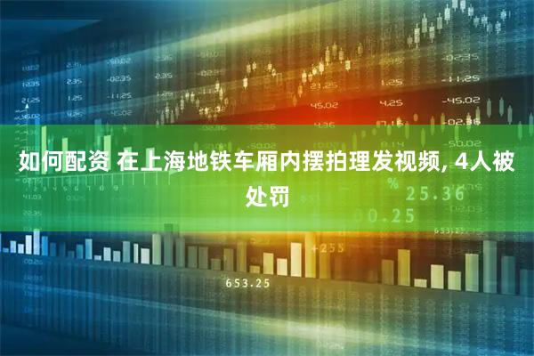 如何配资 在上海地铁车厢内摆拍理发视频, 4人被处罚