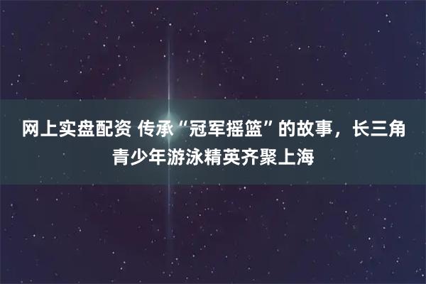 网上实盘配资 传承“冠军摇篮”的故事，长三角青少年游泳精英齐聚上海