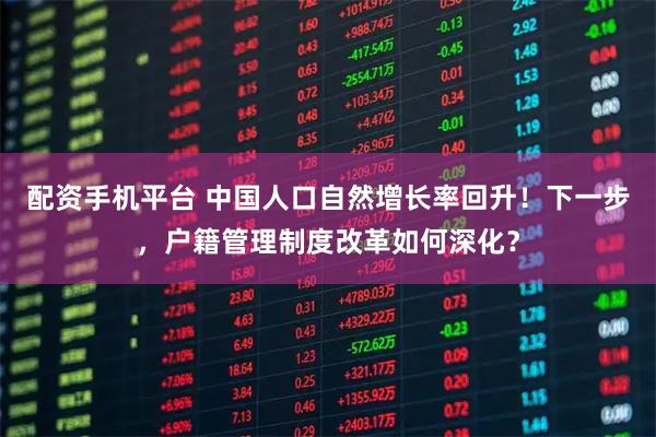 配资手机平台 中国人口自然增长率回升！下一步，户籍管理制度改革如何深化？