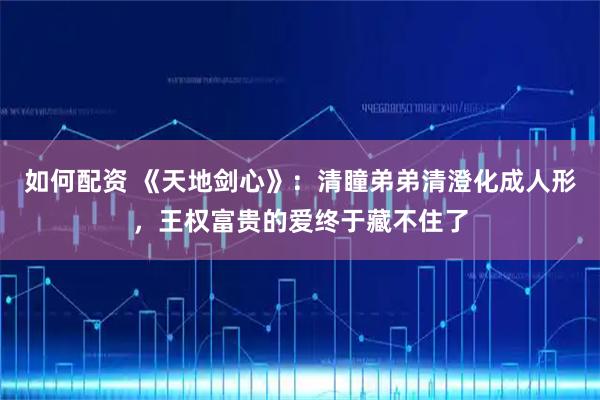 如何配资 《天地剑心》：清瞳弟弟清澄化成人形，王权富贵的爱终于藏不住了