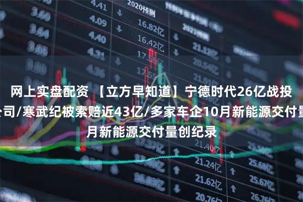网上实盘配资 【立方早知道】宁德时代26亿战投一A股公司/寒武纪被索赔近43亿/多家车企10月新能源交付量创纪录