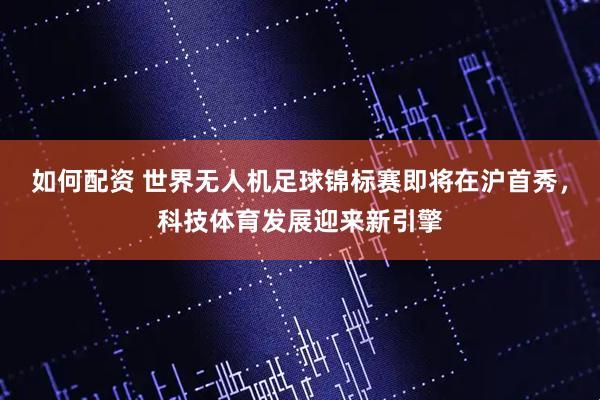 如何配资 世界无人机足球锦标赛即将在沪首秀，科技体育发展迎来新引擎