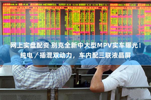 网上实盘配资 别克全新中大型MPV实车曝光！纯电／插混双动力，车内配三联液晶屏