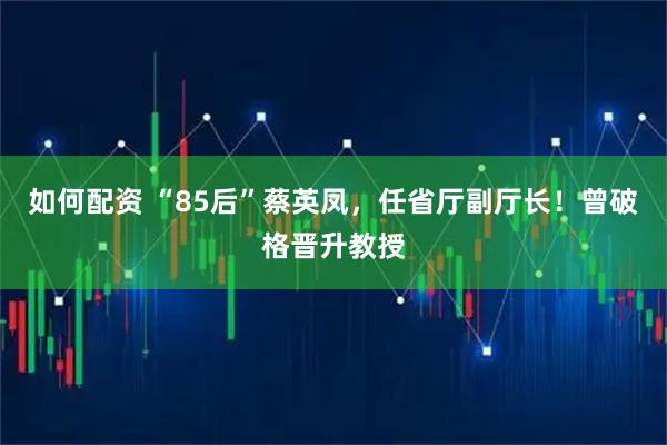 如何配资 “85后”蔡英凤，任省厅副厅长！曾破格晋升教授