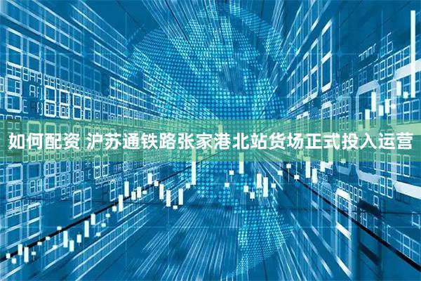 如何配资 沪苏通铁路张家港北站货场正式投入运营