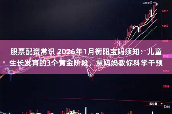 股票配资常识 2026年1月衡阳宝妈须知：儿童生长发育的3个黄金阶段，慧妈妈教你科学干预