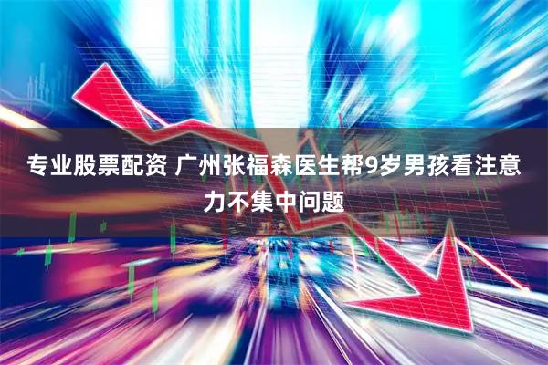 专业股票配资 广州张福森医生帮9岁男孩看注意力不集中问题