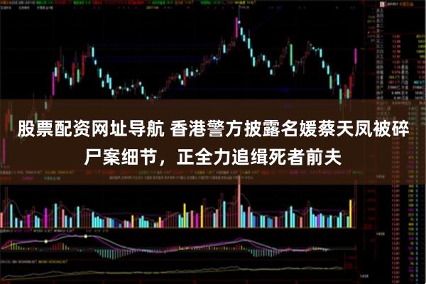 股票配资网址导航 香港警方披露名媛蔡天凤被碎尸案细节，正全力追缉死者前夫