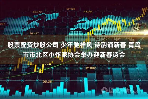 股票配资炒股公司 少年驰祥风 诗韵诵新春 青岛市市北区小作家协会举办迎新春诗会