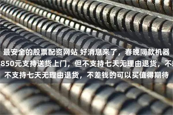 最安全的股票配资网站 好消息来了，春晚同款机器人正式上架，售价208850元支持送货上门，但不支持七天无理由退货，不差钱的可以买值得期待