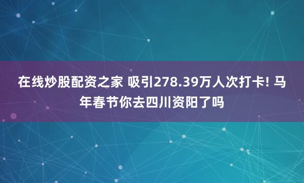 在线炒股配资之家 吸引278.39万人次打卡! 马年春节你去四川资阳了吗