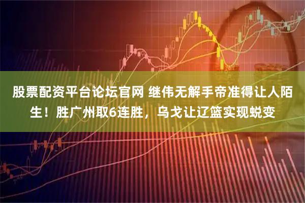 股票配资平台论坛官网 继伟无解手帝准得让人陌生！胜广州取6连胜，乌戈让辽篮实现蜕变