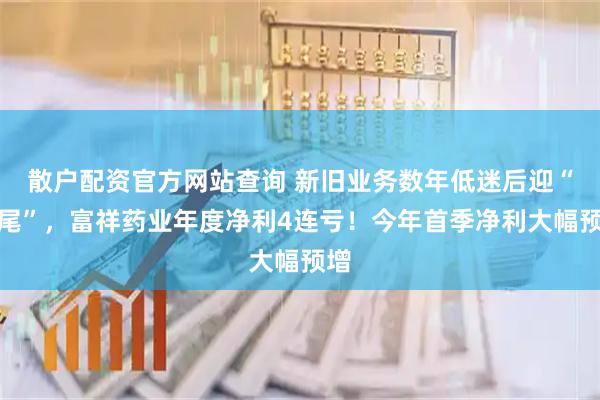 散户配资官方网站查询 新旧业务数年低迷后迎“翘尾”，富祥药业年度净利4连亏！今年首季净利大幅预增