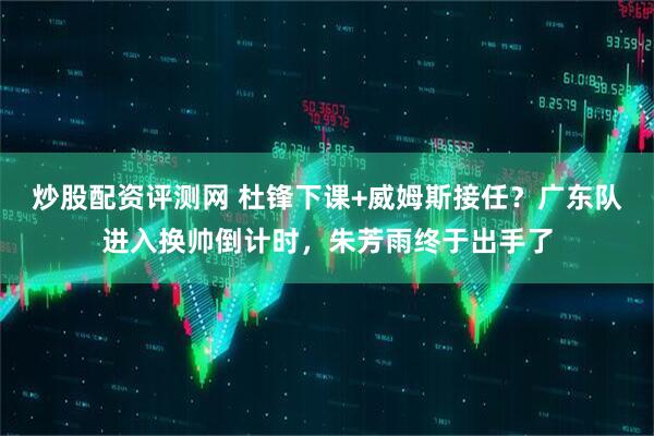 炒股配资评测网 杜锋下课+威姆斯接任？广东队进入换帅倒计时，朱芳雨终于出手了
